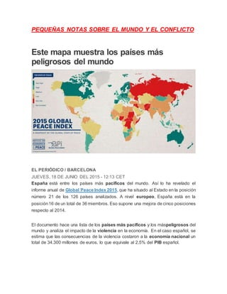 PEQUEÑAS NOTAS SOBRE EL MUNDO Y EL CONFLICTO
Este mapa muestra los países más
peligrosos del mundo
EL PERIÓDICO / BARCELONA
JUEVES, 18 DE JUNIO DEL 2015 - 12:13 CET
España está entre los países más pacíficos del mundo. Así lo ha revelado el
informe anual de Global Peace Index 2015, que ha situado al Estado en la posición
número 21 de los 126 países analizados. A nivel europeo, España está en la
posición16 de un total de 36 miembros. Eso supone una mejora de cinco posiciones
respecto al 2014.
El documento hace una lista de los países más pacíficos y los máspeligrosos del
mundo y analiza el impacto de la violencia en la economía. En el caso español, se
estima que las consecuencias de la violencia costaron a la economía nacional un
total de 34.300 millones de euros, lo que equivale al 2,5% del PIB español.
 