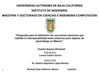 UNIVERSIDAD AUTÓNOMA DE BAJA CALIFORNIA INSTITUTO DE INGENIERÍA MAESTRÍA Y DOCTORADO EN CIENCIAS E INGENIERÍA-COMPUTACIÓN “Propuesta para la definición de una norma mexicana que habilite la interoperabilidad entre entornos para objetos de aprendizaje en México”  - Cuarto Avance Doctoral- PRESENTA: Lorena Castro García DIRECTOR: Dr. Gabriel Alejandro López Morteo 1 Mexicali, Baja California, México 13/6/11 