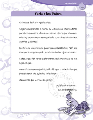 Carta a los Padres
4˚ Básico

Carta a los Padres
Estimados Padres y Apoderados:
Seguimos explorando el mundo de la biblioteca, internándonos
por nuevos caminos. Queremos que el aprecio por el conocimiento y los personajes sean parte del aprendizaje de nuestros
alumnos y alumnas.
Existe tanta información y queremos que la Biblioteca CRA sea
un espacio de gran ayuda para todos los trabajos escolares.
Ustedes pueden ser co-exploradores en el aprendizaje de sus
hijos e hijas.
Necesitamos que su participación dé lugar a estudiantes que
puedan tener una opinión y reflexionar.
¡Queremos que leer sea un gusto!
Ayúdenos a lograrlo...
El/La bibliotecario(a)

9

 