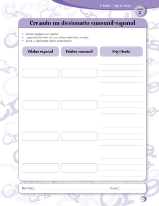 4˚ Básico

Hoja de Trabajo
Lección

2

Creando un diccionario cuncunil-español
•	 Escribe 4 palabras en español.
•	 Luego transfórmalas en cuncunil (escribiéndolas al revés).
•	 Busca su significado real en el diccionario.

Palabra español

Nombre

Palabra cuncunil

Significado

Curso

13

 
