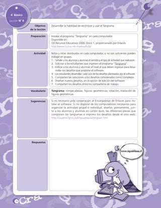 4˚ Básico
Lección N˚ 4
Objetivo
de la lección

Desarrollar la habilidad de reconocer y usar el Tangrama.

Preparación

Instalar el programa “Tangrama“ en cada computador.
Disponible en:
CD Recursos Educativos 2000, Disco 1, proporcionado por Enlaces
http://www.cs.ruu.nl/~markov/kids/

Actividad

Niños y niñas distribuidos en cada computador, si no son suficientes pueden
trabajar en grupos.
1.	 Señalar a los alumnos y alumnas el sentido y el tipo de actividad que realizarán.
2.	 Solicitar a los estudiantes que ingresen al programa “Tangrama”.
3.	 Indicar a los alumnos y alumnas el nivel al que deben ingresar para desarrollar los desafíos que propone el software.
4.	 Los estudiantes desarrollan cada uno de los desafíos planteados por el software.
5.	 Comparten las soluciones a los desafíos considerados como complejos.
6.	 Diseñan nuevos desafíos, en la opción de edición del software.
7.	 Comparten los desafíos entre los compañeros de trabajo.

Vocabulario

Tangrama: rompecabezas, figuras geométricas, rotación, traslación de
figuras geométricas

Sugerencias

Si es necesario pida cooperación al Encargado(a) de Enlaces para instalar el software. Si no dispone de los computadores necesarios para
organizar la actividad grupal o individual, diseñar, previamente, junto a los alumnos y alumnas en cartón duro, las diferentes piezas que
componen los tangramas e imprimir los desafíos desde el sitio web:
http://usuarios.lycos.es/khipuamauta/tangram.htm

Respuestas

www.rayodeluna.cl

16

 