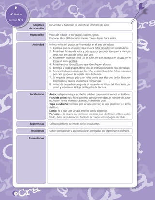 4˚ Básico
Lección N˚ 5
Objetivo
de la lección

Desarrollar la habilidad de identificar el fichero de autor.

Preparación

Hojas de trabajo (1 por grupo), lápices, tijeras.
Disponer libros (40) sobre las mesas con sus tapas hacia arriba.

Actividad

Niños y niñas en grupos de 4 sentados en el área de trabajo.
1.	 Explique qué es un autor y qué es una ficha de autor (ver vocabulario).
2.	 Muestre el fichero de autor y pida que por grupo se acerquen a manipularlo, sólo en caso de contar con uno.
3.	 Muestre en distintos libros (5), el autor, en que aparezca en la tapa, en el
lomo y/o en la portada.
4.	 Muestre otros libros (5) para que identifiquen el autor.
5.	 Entregue a cada grupo 6 libros y lea las instrucciones de la hoja de trabajo.
6.	 Revise el trabajo realizado por los niños y niñas. Guarde las fichas realizadas
por cada grupo en la carpeta de la biblioteca.
7.	 Si le queda tiempo, pida a un niño o niña que elija uno de los libros seleccionados y realice una lectura compartida.
8.	 Antes de despedirse pregunte si recuerdan el título del libro leído por
usted y anótelo en la Hoja de Registro de Lectura.

Vocabulario

Autor: es la persona que escribe las palabras que nosotros leemos en los libros.
Ficha de autor: es la ficha que lleva como primer dato, el nombre del autor
escrito en forma invertida (apellido, nombre de pila).
Tapa o cubierta: formada por la tapa anterior, la tapa posterior y el lomo
del libro.
Lomo: es lo que une la tapa anterior con la posterior.
Portada: es la página que contiene los datos que identifican al libro: autor,
título, datos de publicación. También se conoce como página de título.

Sugerencias

Seleccionar libros de interés de los estudiantes.

Respuestas
Comentarios

18

Deben corresponder a las instrucciones entregadas por el profesor o profesora.

 