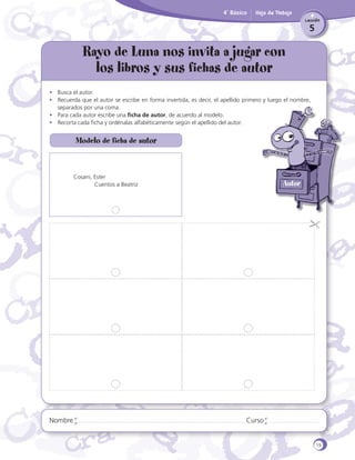 4˚ Básico

Hoja de Trabajo
Lección

5

Rayo de Luna nos invita a jugar con
los libros y sus fichas de autor
•	 Busca el autor.
•	 Recuerda que el autor se escribe en forma invertida, es decir, el apellido primero y luego el nombre,
separados por una coma.
•	 Para cada autor escribe una ficha de autor, de acuerdo al modelo.
•	 Recorta cada ficha y ordénalas alfabéticamente según el apellido del autor.

Modelo de ficha de autor

Cosani, Ester
	
Cuentos a Beatriz

Nombre

Autor

Curso

19

 