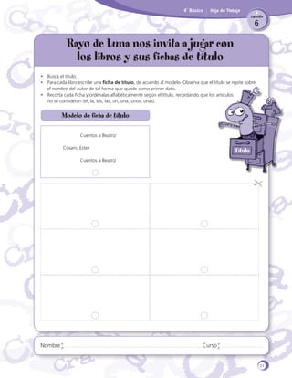 4˚ Básico

Hoja de Trabajo
Lección

6

Rayo de Luna nos invita a jugar con
los libros y sus fichas de título
•	 Busca el título.
•	 Para cada libro escribe una ficha de título, de acuerdo al modelo. Observa que el título se repite sobre
el nombre del autor de tal forma que quede como primer dato.
•	 Recorta cada ficha y ordénalas alfabéticamente según el título, recordando que los artículos
	 no se consideran (el, la, los, las, un, una, unos, unas).

Modelo de ficha de título
	

Cuentos a Beatriz

Cosani, Ester
	

Nombre

Título

Cuentos a Beatriz

Curso

21

 