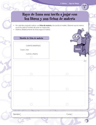 4˚ Básico

Hoja de Trabajo
Lección

7

Rayo de Luna nos invita a jugar con
los libros y sus fichas de materia
•	 Por cada libro asignado realicen una ficha de materia, de acuerdo al modelo. Observen que la materia,
va escrita sobre el nombre del autor en mayúsculas.
•	 Ordenar alfabéticamente las fichas según la materia.

Modelo de ficha de materia
	

CUENTOS INFANTILES

Materia

Cosani, Ester
	

Nombre

Cuentos a Beatriz

Curso

23

 