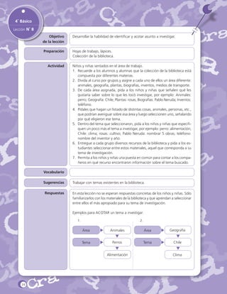 4˚ Básico
Lección N˚ 8
Objetivo
de la lección

Desarrollar la habilidad de identificar y acotar asunto a investigar.

Preparación

Hojas de trabajo, lápices.
Colección de la biblioteca.

Actividad

Niños y niñas sentados en el área de trabajo.
1.	 Recuerde a los alumnos y alumnas que la colección de la biblioteca está
compuesta por diferentes materias.
2.	 Divida al curso por grupos y asigne a cada uno de ellos un área diferente:
animales, geografía, plantas, biografías, inventos, medios de transporte.
3.	 De cada área asignada, pida a los niños y niñas que señalen qué les
gustaría saber sobre lo que les tocó investigar, por ejemplo: Animales:
perro; Geografía: Chile; Plantas: rosas; Biografías: Pablo Neruda; Inventos:
teléfono.
4.	 Pídales que hagan un listado de distintas cosas, animales, personas, etc.,
que podrían averiguar sobre esa área y luego seleccionen uno, señalando
por qué eligieron ese tema.
5.	 Dentro del tema que seleccionaron, pida a los niños y niñas que especifiquen un poco más el tema a investigar, por ejemplo: perro: alimentación;
Chile: clima; rosas: cultivo; Pablo Neruda: nombrar 5 obras; teléfono:
nombre del inventor y año.
6.	 Entregue a cada grupo diversos recursos de la biblioteca y pida a los estudiantes seleccionar entre estos materiales, aquel que corresponda a su
tema de investigación.
7.	 Permita a los niños y niñas una puesta en común para contar a los compañeros en qué recurso encontraron información sobre el tema buscado.

Vocabulario
Sugerencias
Respuestas

Trabajar con temas existentes en la biblioteca.
En esta lección no se esperan respuestas concretas de los niños y niñas. Sólo
familiarizarlos con los materiales de la biblioteca y que aprendan a seleccionar
entre ellos el más apropiado para su tema de investigación.
Ejemplos para ACOTAR un tema a investigar:
1.		

2.

Área

Animales

Área

Geografía

Tema

Perros

Tema

Chile

Alimentación

24

Clima

 