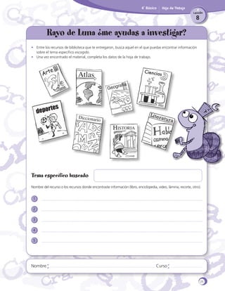 4˚ Básico

Hoja de Trabajo
Lección

8

Rayo de Luna ¿me ayudas a investigar?
•	 Entre los recursos de biblioteca que te entregaron, busca aquel en el que puedas encontrar información
sobre el tema específico escogido.
•	 Una vez encontrado el material, completa los datos de la hoja de trabajo.

e
Art

Atlas

Ciencia

s

s

te
depor

Dicciona

rio

Historia

Liter
atura

Tema específico buscado
Nombre del recurso o los recursos donde encontraste información (libro, enciclopedia, video, lámina, recorte, otro).
1
2
3
4
5

Nombre

Curso

25

 
