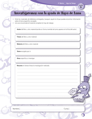 4˚ Básico

Hoja de Trabajo
Lección

9

Investigaremos con la ayuda de Rayo de Luna
•	 Entre los materiales de biblioteca entregados, busquen aquel en el que puedas encontrar información
sobre el tema específico escogido.
•	 Una vez encontrado el material completar la hoja de trabajo.

Autor del libro u otro material (escribe en forma invertida tal como aparece en la ficha del autor).

Título del libro u otro material.

Materia del libro u otro material.

Tema escogido por ti.

Área específica a investigar.

Resume en breves líneas la investigación realizada.

Nombre

Curso

27

 