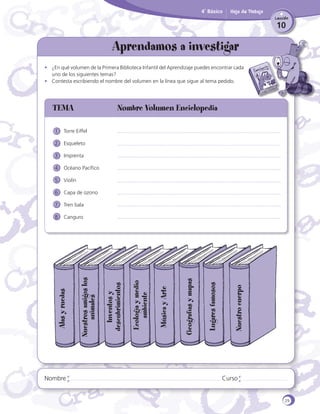 4˚ Básico

Hoja de Trabajo
Lección

10

Aprendamos a investigar

	

•	 ¿En qué volumen de la Primera Biblioteca Infantil del Aprendizaje puedes encontrar cada
uno de los siguientes temas?
•	 Contesta escribiendo el nombre del volumen en la línea que sigue al tema pedido.

TEMA	

Nombre Volumen Enciclopedia

1	 Torre Eiffel
2	 Esqueleto
3	 Imprenta
4	 Océano Pacífico
5	 Violín
6	 Capa de ozono
7	 Tren bala

Nombre

Nuestro cuerpo

Lugares famosos

Geografías y mapas

Música y Arte

Ecología y medio
ambiente

Inventos y
descubrimientos

Nuestros amigos los
animales

Alas y ruedas

8	 Canguro

Curso

29

 