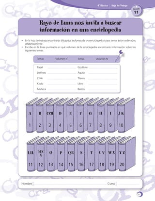 4˚ Básico

Hoja de Trabajo
Lección

11

Rayo de Luna nos invita a buscar
información en una enciclopedia
•	 En la hoja de trabajo encontrarás dibujados los lomos de una enciclopedia cuyos temas están ordenados
alfabéticamente.
•	 Escribe en la línea punteada en qué volumen de la enciclopedia encontrarás información sobre los
siguientes temas.
Temas 		

Volumen N˚

Temas 		

Papel				

Escultura

Delfines				

Águila

Chile				

Títeres

Koala				

Libro

Muñeca				

Volumen N˚

Barcos

A

B

C CH

D

E

F

G

H

I

JK

1

2

3

4

5

6

7

8

9

10

L LL M N

O

P

QR

S

ST

U V WX Y Z
UV

11

13

14

15

16

16
17

18
18

Ñ

Nombre

12

19

20

Curso

31

 
