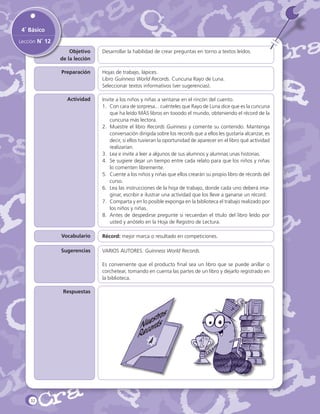 4˚ Básico
Lección N˚ 12
Objetivo
de la lección

Desarrollar la habilidad de crear preguntas en torno a textos leídos.

Preparación

Hojas de trabajo, lápices.
Libro Guinness World Records. Cuncuna Rayo de Luna.
Seleccionar textos informativos (ver sugerencias).

Actividad

Invite a los niños y niñas a sentarse en el rincón del cuento.
1.	 Con cara de sorpresa... cuénteles que Rayo de Luna dice que es la cuncuna
que ha leído MÁS libros en tooodo el mundo, obteniendo el récord de la
cuncuna más lectora.
2.	 Muestre el libro Records Guinness y comente su contenido. Mantenga
conversación dirigida sobre los records que a ellos les gustaría alcanzar, es
decir, si ellos tuvieran la oportunidad de aparecer en el libro qué actividad
realizarían.
3.	 Lea e invite a leer a algunos de sus alumnos y alumnas unas historias.
4.	 Se sugiere dejar un tiempo entre cada relato para que los niños y niñas
lo comenten libremente.
5.	 Cuente a los niños y niñas que ellos crearán su propio libro de récords del
curso.
6.	 Lea las instrucciones de la hoja de trabajo, donde cada uno deberá imaginar, escribir e ilustrar una actividad que los lleve a ganarse un récord.
7.	 Comparta y en lo posible exponga en la biblioteca el trabajo realizado por
los niños y niñas.
8.	 Antes de despedirse pregunte si recuerdan el título del libro leído por
usted y anótelo en la Hoja de Registro de Lectura.

Vocabulario

Récord: mejor marca o resultado en competiciones.

Sugerencias

VARIOS AUTORES. Guinness World Records.
Es conveniente que el producto final sea un libro que se puede anillar o
corchetear, tomando en cuenta las partes de un libro y dejarlo registrado en
la biblioteca.

Respuestas

strsos
Nuerd
Reco
4

32

 