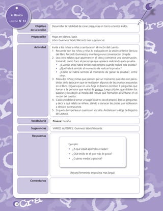 4˚ Básico
Lección N˚ 13
Objetivo
de la lección

Desarrollar la habilidad de crear preguntas en torno a textos leídos.

Preparación

Hojas en blanco, lápiz.
Libro Guinness World Records (ver sugerencia).

Actividad

Invite a los niños y niñas a sentarse en el rincón del cuento.
1.	 Recuerde con los niños y niñas lo trabajado en la sesión anterior (lectura
del libro Records Guinness) y mantenga una conversación dirigida.
2.	 Lea cinco relatos que aparecen en el libro y comience una conversación,
tomando como foco al personaje que aparece realizando cada prueba
•	 ¿Cuántos años habrá tenido esta persona cuando realizó esta prueba?
•	 ¿Qué habrá sentido al momento de realizar la prueba?
•	 ¿Cómo se habrá sentido al momento de ganar la prueba?, entre
otras.
3.	 Pida a los niños y niñas que piensen por un momento que ellos son periodistas de la época en que se realizaron algunas de las pruebas expuestas
en el libro. Dígales que en una hoja en blanco escriban 3 preguntas que
harían a la persona que realizó la proeza, luego pídales que doblen los
papeles y los dejen al medio del círculo que formaron al sentarse en el
rincón del cuento.
4.	 Cada uno deberá tomar un papel (que no sea el propio), leer las preguntas
y decir a qué relato se refiere, dando a conocer las pistas que lo llevaron
a deducir su respuesta.
5.	 Si queda tiempo lea un cuento en voz alta. Anótelo en la Hoja de Registro
de Lectura.

Vocabulario

Proeza: hazaña.

Sugerencias

VARIOS AUTORES. Guinness World Records.

Respuestas
Ejemplo:
•	 ¿A qué edad aprendió a nadar?
•	 ¿Qué estilo es el que más le gusta?
•	 ¿Cuánto medía la piscina?

(Record femenino en piscina más larga).
Comentarios

34

 