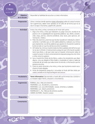 4˚ Básico
Lección N˚ 15
Objetivo
de la lección

Desarrollar la habilidad de escuchar un texto informativo.

Preparación

Libros o revistas donde aparezca texto informativo sobre el cuerpo humano
(ver sugerencias), deben estar apilados en el suelo de tal forma que no se
vea ni la tapa ni los lomos, papel kraft, plumón.

Actividad

Invite a los niños y niñas a sentarse en el rincón del cuento.
1.	 Diga a los niños y niñas que realizarán un juego concurso: escriba en la
pizarra o en un papelógrafo las siguientes palabras: ojo, olfato, corazón,
oído, oreja, piernas, columna vertebral, vista, tacto, piel, ejercicio, alimentación, médico.
2.	 Pida a los alumnos y alumnas que las lean (puede ser individual o colectivamente). Cuénteles que un niño saldrá adelante y realizará una mímica
para representar una de las palabras que aparece en el pizarrón (usted se
la dirá al oído sin que los demás escuchen la palabra).
3.	 Al finalizar las mímicas muestre todos los libros apilados (de tal forma que
no se vea ni el título ni ilustraciones) y pregunte qué información pueden
tener esos libros, o de qué creen que se tratarán (información sobre el
cuerpo humano). Si dicen correctamente la respuesta pregunte a los niños
y niñas cómo lo supieron.
4.	 Lea y muestre los títulos de los libros, y pida a los estudiantes que elijan
alguno. Una vez elegido el libro léales y muéstreles el índice o tabla de
contenido de tal modo que seleccionen el artículo o información que les
gustaría escuchar.
5.	 Cierre la sesión diciendo a los niños y niñas que la próxima sesión escucharán el texto elegido.
6.	 Antes de despedirse pregunte si recuerdan el título del libro leído por
usted y anótelo en la Hoja de Registro de Lectura.

Vocabulario

Texto informativo: tipo de texto a través del cual el emisor da a conocer a
su receptor algún hecho, situación o circunstancia.

Sugerencias

BORRAS, Lluis. Atlas de anatomía.
MONTAÑA, Luis. Accidentes y socorrismo.
MONTAÑA, Luis. Las enfermedades: causas, síntomas y cuidados.
MONTAÑA, Luis. Salud y prevención.
RODRÍGUEZ C., Paz. Manual de primeros auxilios.
VARIOS AUTORES. Nuestro cuerpo.

Respuestas
Comentarios

38

 