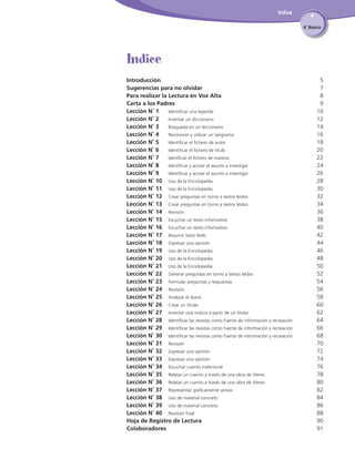 Indice
4˚ Básico

Indice
Introducción	
Sugerencias para no olvidar	
Para realizar la Lectura en Voz Alta	
Carta a los Padres	
Lección N˚ 1 	 Identificar una leyenda	
Lección N˚ 2		 Inventar un diccionario	
Lección N˚ 3		 Búsqueda en un diccionario	
Lección N˚ 4		 Reconocer y utilizar un tangrama	
Lección N˚ 5		 Identificar el fichero de autor	
Lección N˚ 6		 Identificar el fichero de título	
Lección N˚ 7		 Identficar el fichero de materia	
Lección N˚ 8		 Identificar y acotar el asunto a investigar	
Lección N˚ 9		 Identificar y acotar el asunto a investigar	
Lección N˚ 10	 Uso de la Enciclopedia	
Lección N˚ 11	 Uso de la Enciclopedia	
Lección N˚ 12	 Crear preguntas en torno a textos leídos	
Lección N˚ 13	 Crear preguntas en torno a textos leídos	
Lección N˚ 14	 Revisión	
Lección N˚ 15	 Escuchar un texto informativo	
Lección N˚ 16	 Escuchar un texto informativo	
Lección N˚ 17	 Resumir texto leído	
Lección N˚ 18	 Expresar una opinión	
Lección N˚ 19	 Uso de la Enciclopedia	
Lección N˚ 20	 Uso de la Enciclopedia	
Lección N˚ 21	 Uso de la Enciclopedia	
Lección N˚ 22	 Generar preguntas en torno a textos leídos	
Lección N˚ 23	 Formular preguntas y respuestas	
Lección N˚ 24	 Revisión	
Lección N˚ 25	 Analizar el diario	
Lección N˚ 26	 Crear un titular	
Lección N˚ 27	 Inventar una noticia a partir de un titular	
Lección N˚ 28	 Identificar las revistas como fuente de información y recreación	
Lección N˚ 29	 Identificar las revistas como fuente de información y recreación	
Lección N˚ 30	 Identificar las revistas como fuente de información y recreación	
Lección N˚ 31	 Revisión	
Lección N˚ 32	 Expresar una opinión	
Lección N˚ 33	 Expresar una opinión	
Lección N˚ 34	 Escuchar cuento tradicional	
Lección N˚ 35	 Relatar un cuento a través de una obra de títeres	
Lección N˚ 36	 Relatar un cuento a través de una obra de títeres	
Lección N˚ 37	 Representar gráficamente versos	
Lección N˚ 38	 Uso de material concreto	
Lección N˚ 39	 Uso de material concreto	
Lección N˚ 40	 Revisión final	
Hoja de Registro de Lectura
Colaboradores

5
7
8
9
10
12
14
16
18
20
22
24
26
28
30
32
34
36
38
40
42
44
46
48
50
52
54
56
58
60
62
64
66
68
70
72
74
76
78
80
82
84
86
88	
	 0
9
	 91

 
