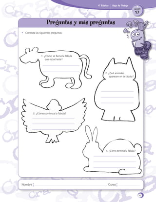 4˚ Básico

Hoja de Trabajo
Lección

17

Preguntas y más preguntas
•	 Contesta las siguientes preguntas:

1. ¿Cómo se llama la fábula
que escuchaste?

2. ¿Qué animales
	 aparecen en la fábula?

		

3. ¿Cómo comienza la fábula?

4. ¿Cómo termina la fábula?

Nombre

Curso

43

 