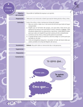 4˚ Básico
Lección N˚ 18
Objetivo
de la lección

Desarrollar la habilidad de expresar una opinión.

Preparación

Seleccione una noticia de un diario que sea de interés para los niños y niñas.

Actividad

Invite a los niños y niñas a sentarse en el área de trabajo.
1.	 Elija una noticia. Léala una o más veces de tal forma que todos la hayan
comprendido.
2.	 Dígales que se formarán dos grupos; uno que esté a favor de lo que
aparece en la noticia y otro que esté en contra, creando un debate. Cada
estudiante deberá dar sus argumentos y opiniones. Usted deberá mediar
para que cada uno respete lo que dice y piensa el otro compañero(a).
3.	 Comente con los niños y niñas qué les pareció la actividad.
4.	 Si queda tiempo invite a un alumno o alumna a elegir un cuento para que
sea leído en voz alta.
5.	 Antes de despedirse pregunte si recuerdan el título del diario leído por
usted y anótelo en la Hoja de Registro de Lectura.

Vocabulario

Debate: discusión sobre un tema entre dos o más personas.

Sugerencias
Respuestas
Comentarios

Yo opino que…

Pienso que…

Creo que…

44

Yo quiero
decir…

 