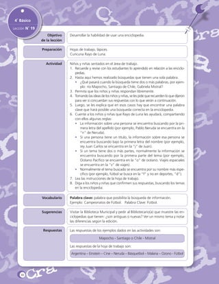 4˚ Básico
Lección N˚ 19
Objetivo
de la lección

Desarrollar la habilidad de usar una enciclopedia.

Preparación

Hojas de trabajo, lápices.
Cuncuna Rayo de Luna.

Actividad

Niños y niñas sentados en el área de trabajo.
1. 	 Recuerde y revise con los estudiantes lo aprendido en relación a las enciclopedias.
2. 	Hasta aquí hemos realizado búsquedas que tienen una sola palabra.
•	 ¿Qué pasará cuando la búsqueda tiene dos o más palabras, por ejemplo: río Mapocho, Santiago de Chile, Gabriela Mistral?
3. 	Permita que los niños y niñas respondan libremente.
4. 	 Tomando las ideas de los niños y niñas, se les pide que recuerden lo que dijeron
para ver si concuerdan sus respuestas con lo que verán a continuación.
5. 	Luego, se les explica que en esos casos hay que encontrar una palabra
clave que hará posible una búsqueda correcta en la enciclopedia.
6. 	Cuente a los niños y niñas que Rayo de Luna les ayudará, compartiendo
con ellos algunas reglas:
•	 La información sobre una persona se encuentra buscando por la primera letra del apellido (por ejemplo, Pablo Neruda se encuentra en la
“n” de Neruda).
•	 Si una persona tiene un título, la información sobre esa persona se
encuentra buscando bajo la primera letra del nombre (por ejemplo,
rey Juan Carlos se encuentra en la “j” de Juan).
•	 Si un tema tiene dos o más partes, normalmente la información se
encuentra buscando por la primera parte del tema (por ejemplo,
Océano Pacífico se encuentra en la “o” de océano. Viajes espaciales
se encuentra en la “v” de viajes).
•	 Normalmente el tema buscado se encuentra por su nombre más específico (por ejemplo, fútbol se busca en la “f” y no en deportes, “d”).
7.	 Lea las instrucciones de la hoja de trabajo.
8.	 Diga a los niños y niñas que confirmen sus respuestas, buscando los temas
en la enciclopedia.

Vocabulario

Palabra clave: palabra que posibilita la búsqueda de información.
Ejemplo: Campeonatos de Fútbol. Palabra Clave: Fútbol.

Sugerencias

Visitar la Biblioteca Municipal y pedir al Bibliotecario(a) que muestre las enciclopedias que tienen: ¿son antiguas o nuevas? Ver un mismo tema y notar
las diferencias según la edición.

Respuestas

Las respuestas de los ejemplos dados en las actividades son:
Mapocho - Santiago o Chile - Mistral
Las respuestas de la hoja de trabajo son:
Argentina – Einstein – Cine – Neruda – Básquetbol – Malaria – Ozono - Fútbol

46

 