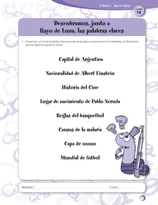 4˚ Básico

Hoja de Trabajo
Lección

19

Descubramos, junto a
Rayo de Luna, las palabras claves
•	 Encierra en un círculo la palabra clave que crees te ayudará a encontrar en la enciclopedia, la información
precisa sobre los siguientes temas:

Capital de Argentina
Nacionalidad de Albert Einstein
Historia del Cine
Lugar de nacimiento de Pablo Neruda
Reglas del básquetbol
Causas de la malaria
Capa de ozono
Mundial de fútbol

Nombre

Curso

47

 