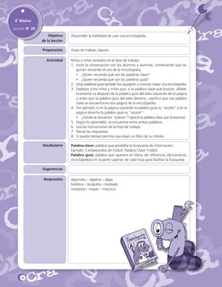4˚ Básico
Lección N˚ 20
Objetivo
de la lección

Desarrollar la habilidad de usar una enciclopedia.

Preparación

Hojas de trabajo, lápices.

Actividad

Niños y niñas sentados en el área de trabajo.
1.	 Inicie la conversación con los alumnos y alumnas, comentando que seguirán revisando el uso de la enciclopedia.
•	 ¿Quién recuerda qué son las palabras clave?
•	 ¿Quién recuerda qué son las palabras guía?
2.	 Estas palabras guía también los ayudarán a conocer mejor una enciclopedia.
3.	 Explique a los niños y niñas que, si la palabra clave que buscan, alfabéticamente va después de la palabra guía del lado izquierdo de la página
y antes que la palabra guía del lado derecho, significa que esa palabra
clave se encuentra en esa página de la enciclopedia.
4.	 Por ejemplo, si en la página izquierda la palabra guía es “azotes” y en la
página derecha la palabra guía es “azúcar”:
•	 ¿Dónde se encuentra ”aztecas”? (que es la palabra clave que buscamos).
5.	 Según lo aprendido, se encuentra entre ambas palabras.
6.	 Lea las instrucciones de la hoja de trabajo.
7.	 Revise las respuestas.
8.	 Si queda tiempo permita que elijan un libro de su interés.

Vocabulario

Palabra clave: palabra que posibilita la búsqueda de información.
Ejemplo: Campeonatos de Fútbol. Palabra Clave: Fútbol.
Palabra guía: palabra que aparece en libros de referencia (diccionarios,
enciclopedias) en la parte superior de cada hoja para facilitar la búsqueda.

Sugerencias
Respuestas

48

algarrobo – álgebra – algas
biósfera – biografía – bordado
mariposa – mayas – mazurca

 