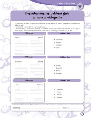 4˚ Básico

Hoja de Trabajo
Lección

20

Descubramos las palabras guía
en una enciclopedia
•	 En el recuadro de abajo, encontrarás dibujadas tres páginas abiertas de una enciclopedia con sus respectivas
palabras guía.
•	 Frente a cada página abierta, hay 4 palabras clave.
•	 Lee con cuidado y encierra en un círculo las palabras clave que pueden ser encontradas en las páginas
abiertas de la enciclopedia, fijándose bien cuáles son las palabras guía de cada una de ellas.

Palabras guía
algaida

Palabras clave
algeciras
•	 algarrobo		
•	 álgebra
•	 algodón
•	 algas

Palabras guía
binoculares

Palabras clave
bosque
•	 biósfera	
•	 biografía
•	 botón		
•	 bordado

Palabras guía
Marín

Palabras clave
mecánica
•	 mariposa
•	 mayas
•	 mazurca
•	 medalla

Nombre

Curso

49

 
