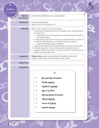 4˚ Básico
Lección N˚ 21
Objetivo
de la lección

Desarrollar la habilidad de usar una enciclopedia.

Preparación

Hojas de trabajo, lápices.
Separar a los niños en grupos de 4.

Actividad

Vocabulario

Niños y niñas sentados en el área de trabajo.
1.	 Continuaremos haciendo ejercicios con palabras clave, trabajando ahora
en grupos de 4.
•	 ¿Saben por qué es tan importante encontrar las palabras clave de un
tema determinado?
2.	 Es importante porque de esa manera se va acotando el tema, es decir, se
va haciendo más específico y su búsqueda resulta más precisa.
•	 ¿Alguien tiene alguna duda al respecto?
3.	 Luego, lea las instrucciones de la hoja de trabajo y continúe con la actividad.
4.	 Revise las respuestas. Si hay errores explique la respuesta correcta.
5.	 Si queda tiempo invite a buscar un libro o revista de su interés para que
realicen una lectura silenciosa.
Palabra clave: palabra que posibilita la búsqueda de información.
Ejemplo: Campeonatos de Fútbol. Palabra Clave: Fútbol.

Sugerencias
Respuestas

	
	

•	
•	

Pueblo mapuche

•	

Capital de Australia

•	

Ojo de un tifón

•	

Isla más grande del mundo

•	

Alberto Hurtado

•	

Teresa de Calcuta

•	

50

Río más largo del mundo

Canal de Panamá

 