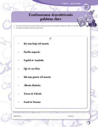 4˚ Básico

Hoja de Trabajo
Lección

21

Continuemos descubriendo
palabras clave
•	 A continuación encontrarán 8 temas para que precisen la palabra clave de cada uno de ellos.
•	 Subrayen la palabra clave de cada tema.

•	

Río más largo del mundo

•	

Pueblo mapuche

•	

Capital de Australia

•	

Ojo de un tifón

•	

Isla más grande del mundo

•	

Alberto Hurtado

•	

Teresa de Calcuta

•	

Canal de Panamá

Nombre

Curso

51

 