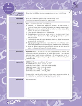 4˚ Básico
Lección N˚ 22
Objetivo
de la lección

Desarrollar la habilidad de generar preguntas en torno a textos leídos.

Preparación

Hojas de trabajo o en blanco (una cada 2 alumnos), lápiz.
Seleccionar un texto informativo (ver sugerencias).

Actividad

Niños y niñas sentados en el área de trabajo.
1.	 Pregunte a los niños y niñas qué es una entrevista, en qué consiste. Es
conveniente que usted cierre las ideas, explicando lo que es una entrevista.
2.	 Diga a los estudiantes que escucharán un texto informativo sobre... (diga
el tema del artículo que usted eligió).
3.	 Lea el texto y coméntelo con los niños y niñas.
4.	 Diga a los alumnos y alumnas que se junten en parejas, uno será el periodista y el otro el entrevistado. El tema y las preguntas irán en relación
a lo escuchado.
5.	 Lea las instrucciones de la hoja de trabajo (donde escribirán las preguntas
y respuesta de la entrevista).
6.	 Diga que para la siguiente lección traigan elementos para disfrazarse de entrevistador y entrevistado (sombrero, bigotes corbata, collares, peluca, etc.).
7.	 Antes de despedirse pregunte si recuerdan el título del libro leído por
usted y anótelo en la Hoja de Registro de Lectura.

Vocabulario

Entrevista: técnica de comunicación oral que permite a una persona (entrevistador) interrogar a nombre de un grupo determinado, a otra persona
acerca de algún asunto privado, profesional o de cultura general con el fin
de recoger opiniones personales y divulgarlas entre un público auditor, lector
o telespectador.

Sugerencias

COOGAN, Michael. Las religiones del mundo.
PALOMERO Páramo, Jesús. Historia del arte.
SÁNCHEZ, Isidro y PERIS, Carme. Los árboles frutales.
SÁNCHEZ, Isidro y PERIS, Carme. El bosque.
SÁNCHEZ, Isidro y PERIS, Carme. El huerto.
SÁNCHEZ, Isidro y PERIS, Carme. El jardín.
Otra actividad sugerida: selecciona en revistas que te gusten entrevistas de
tu interés. Haz un cuestionario con preguntas que tú harías.

Respuestas

52

Respuesta abierta.

 