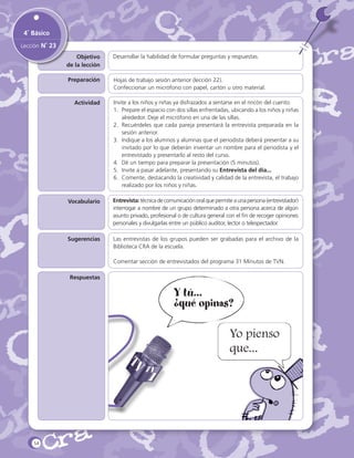 4˚ Básico
Lección N˚ 23
Objetivo
de la lección

Desarrollar la habilidad de formular preguntas y respuestas.

Preparación

Hojas de trabajo sesión anterior (lección 22).
Confeccionar un micrófono con papel, cartón u otro material.

Actividad

Invite a los niños y niñas ya disfrazados a sentarse en el rincón del cuento.
1.	 Prepare el espacio con dos sillas enfrentadas, ubicando a los niños y niñas
alrededor. Deje el micrófono en una de las sillas.
2.	 Recuérdeles que cada pareja presentará la entrevista preparada en la
sesión anterior.
3.	 Indique a los alumnos y alumnas que el periodista deberá presentar a su
invitado por lo que deberán inventar un nombre para el periodista y el
entrevistado y presentarlo al resto del curso.
4.	 Dé un tiempo para preparar la presentación (5 minutos).
5.	 Invite a pasar adelante, presentando su Entrevista del día...
6.	 Comente, destacando la creatividad y calidad de la entrevista, el trabajo
realizado por los niños y niñas.

Vocabulario

Entrevista: técnica de comunicación oral que permite a una persona (entrevistador)
interrogar a nombre de un grupo determinado a otra persona acerca de algún
asunto privado, profesional o de cultura general con el fin de recoger opiniones
personales y divulgarlas entre un público auditor, lector o telespectador.

Sugerencias

Las entrevistas de los grupos pueden ser grabadas para el archivo de la
Biblioteca CRA de la escuela.
Comentar sección de entrevistados del programa 31 Minutos de TVN.

Respuestas

Y tú...
¿qué opinas?
Yo pienso
que...

54

 