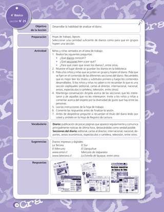 4˚ Básico
Lección N˚ 25
Objetivo
de la lección

Desarrollar la habilidad de analizar el diario.

Preparación

Hojas de trabajo, lápices.
Seleccionar una cantidad suficiente de diarios como para que en grupos
hojeen una sección.

Actividad

Niños y niñas sentados en el área de trabajo.
1.	 Realice las siguientes preguntas:
•	 ¿Qué diarios conocen?
•	 ¿Qué secciones leen y por qué?
•	 ¿Para qué creen que sirven los diarios?, entre otras.
2.	 Muestre el lugar donde se guardan los diarios en la biblioteca.
3.	 Pida a los niños y niñas que se junten en grupo y hojeen el diario. Pida que
se fijen en el contenido de las diferentes secciones del diario. Recuérdeles
que es mejor leer los títulos y subtítulos primero y luego los contenidos
desarrollados. Si los niños y niñas no saben o no recuerdan lo que es una
sección explíqueles (editorial, cartas al director, internacional, nacional,
avisos, espectáculos o cartelera, televisión, entre otros).
4.	 Mantenga conversación dirigida acerca de las secciones que les interesaron y de aquellas que no les interesaron. Invite a los niños y niñas a
comentar acerca del respeto por la diversidad de gusto que hay entre las
personas.
5.	 Lea las instrucciones de la hoja de trabajo.
6.	 Comente las respuestas antes de finalizar la sesión.
7.	 Antes de despedirse pregunte si recuerdan el título del diario leído por
usted y anótelo en la Hoja de Registro de Lectura.

Vocabulario

Diario: publicación de pocas páginas que aparece regularmente y comunica
principalmente noticias de última hora, destacándolas como verdad posible.
Secciones del diario: editorial, cartas al director, internacional, nacional, deportes, avisos económicos, espectáculos o cartelera, televisión, entre otros.

Sugerencias

Diarios impresos y digitales:
La Tercera		
El Sur			
El Mercurio		
El Llanquihue			
www.emol.cl		
Mercurio de Valparaíso
www.latercera.cl		
La Estrella de Iquique, entre otros

Respuestas

58

 