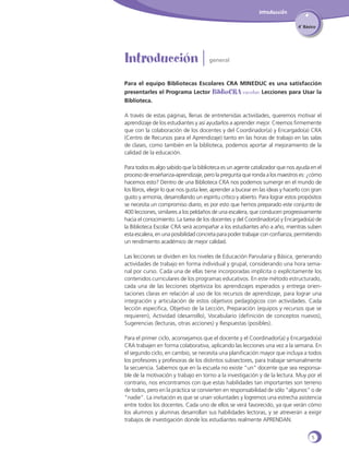Introducción
4˚ Básico

Introducción |

general

Para el equipo Bibliotecas Escolares CRA MINEDUC es una satisfacción
presentarles el Programa Lector BiblioCRA escolar: Lecciones para Usar la
Biblioteca.
A través de estas páginas, llenas de entretenidas actividades, queremos motivar el
aprendizaje de los estudiantes y así ayudarlos a aprender mejor. Creemos firmemente
que con la colaboración de los docentes y del Coordinador(a) y Encargado(a) CRA
(Centro de Recursos para el Aprendizaje) tanto en las horas de trabajo en las salas
de clases, como también en la biblioteca, podemos aportar al mejoramiento de la
calidad de la educación.
Para todos es algo sabido que la biblioteca es un agente catalizador que nos ayuda en el
proceso de enseñanza-aprendizaje, pero la pregunta que ronda a los maestros es: ¿cómo
hacemos esto? Dentro de una Biblioteca CRA nos podemos sumergir en el mundo de
los libros, elegir lo que nos gusta leer, aprender a bucear en las ideas y hacerlo con gran
gusto y armonía, desarrollando un espíritu crítico y abierto. Para lograr estos propósitos
se necesita un compromiso diario, es por esto que hemos preparado este conjunto de
400 lecciones, similares a los peldaños de una escalera, que conducen progresivamente
hacia el conocimiento. La tarea de los docentes y del Coordinador(a) y Encargado(a) de
la Biblioteca Escolar CRA será acompañar a los estudiantes año a año, mientras suben
esta escalera, en una posibilidad concreta para poder trabajar con confianza, permitiendo
un rendimiento académico de mejor calidad.
Las lecciones se dividen en los niveles de Educación Parvularia y Básica, generando
actividades de trabajo en forma individual y grupal, considerando una hora semanal por curso. Cada una de ellas tiene incorporadas implícita o explícitamente los
contenidos curriculares de los programas educativos. En este método estructurado,
cada una de las lecciones objetiviza los aprendizajes esperados y entrega orientaciones claras en relación al uso de los recursos de aprendizaje, para lograr una
integración y articulación de estos objetivos pedagógicos con actividades. Cada
lección especifica, Objetivo de la Lección, Preparación (equipos y recursos que se
requieren), Actividad (desarrollo), Vocabulario (definición de conceptos nuevos),
Sugerencias (lecturas, otras acciones) y Respuestas (posibles).
Para el primer ciclo, aconsejamos que el docente y el Coordinador(a) y Encargado(a)
CRA trabajen en forma colaborativa, aplicando las lecciones una vez a la semana. En
el segundo ciclo, en cambio, se necesita una planificación mayor que incluya a todos
los profesores y profesoras de los distintos subsectores, para trabajar semanalmente
la secuencia. Sabemos que en la escuela no existe “un” docente que sea responsable de la motivación y trabajo en torno a la investigación y de la lectura. Muy por el
contrario, nos encontramos con que estas habilidades tan importantes son terreno
de todos, pero en la práctica se convierten en responsabilidad de sólo “algunos” o de
“nadie”. La invitación es que se unan voluntades y logremos una estrecha asistencia
entre todos los docentes. Cada uno de ellos se verá favorecido, ya que verán cómo
los alumnos y alumnas desarrollan sus habilidades lectoras, y se atreverán a exigir
trabajos de investigación donde los estudiantes realmente APRENDAN.
5

 