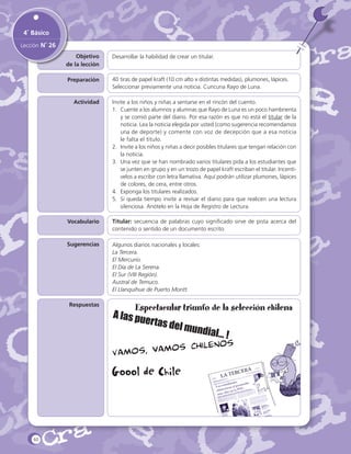 4˚ Básico
Lección N˚ 26
Objetivo
de la lección

Desarrollar la habilidad de crear un titular.

Preparación

40 tiras de papel kraft (10 cm alto x distintas medidas), plumones, lápices.
Seleccionar previamente una noticia. Cuncuna Rayo de Luna.

Actividad

Invite a los niños y niñas a sentarse en el rincón del cuento.
1.	 Cuente a los alumnos y alumnas que Rayo de Luna es un poco hambrienta
y se comió parte del diario. Por esa razón es que no está el titular de la
noticia. Lea la noticia elegida por usted (como sugerencia recomendamos
una de deporte) y comente con voz de decepción que a esa noticia
le falta el título.
2.	 Invite a los niños y niñas a decir posibles titulares que tengan relación con
la noticia.
3.	 Una vez que se han nombrado varios titulares pida a los estudiantes que
se junten en grupo y en un trozo de papel kraft escriban el titular. Incentívelos a escribir con letra llamativa. Aquí podrán utilizar plumones, lápices
de colores, de cera, entre otros.
4.	 Exponga los titulares realizados.
5.	 Si queda tiempo invite a revisar el diario para que realicen una lectura
silenciosa. Anótelo en la Hoja de Registro de Lectura.

Vocabulario

Titular: secuencia de palabras cuyo significado sirve de pista acerca del
contenido o sentido de un documento escrito.

Comentarios
Sugerencias

Respuestas

Algunos diarios nacionales y locales:
La Tercera.
El Mercurio.
El Día de La Serena.
El Sur (VIII Región).
Austral de Temuco.
El Llanquihue de Puerto Montt.

Espectacular triunfo de la selección chilena
A las pu
ertas d
el mund
ial... !

Goool de Chile

60

 
