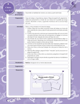 4˚ Básico
Lección N˚ 27
Objetivo
de la lección

Desarrollar la habilidad de inventar una noticia a partir del titular.

Preparación

Hojas de trabajo u hojas blancas, lápices. Pliego de papel kraft, pegamento.
Seleccione previamente un titular de una noticia (en lo posible que tenga
humor). Recórtelo a mano, sugiriendo mordiscos de la cuncuna Rayo
de Luna.

Actividad

Niños y niñas sentados en el área de trabajo.
1.	 Instale a Rayo de Luna sobre una de las mesas de trabajo con trozos de
diario saliendo de su boca y deje el titular previamente recortado asomado
de ella.
2.	 Cuente a los alumnos y alumnas que nuevamente Rayo de Luna se comió
una parte del diario, pero esta vez corresponde a la noticia. La cuncuna
sólo dejó el titular (sáquelo de la boca de Rayo de Luna).
3.	 Lea el titular de una noticia (como sugerencia recomendamos elegir un
titular de humor). Mantenga una conversación dirigida acerca de lo que
podría haberse tratado la noticia de ese titular.
4.	 Comente con los estudiantes que ahora ellos serán reporteros y deberán crear
una noticia para el titular ya que la noticia se la comió Rayo de Luna.
5.	 Pida a los niños y niñas que trabajen de a dos para la redacción de la
noticia.
6.	 Mientras ellos trabajan, pegue el titular “mascado” por la cuncuna en un
pliego de papel kraft.
7.	 Invite a los niños y niñas a leer sus creaciones y pegarlas en el papel kraft
preparado por usted.
8.	 Expóngalo en el lugar cercano donde se guardan los diarios en la biblioteca
o en un lugar visible.

Vocabulario
Sugerencias
Respuestas

62

Noticia: divulgación de un hecho desconocido.

 
