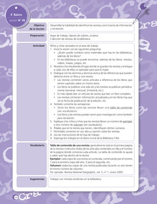 4˚ Básico
Lección N˚ 28
Objetivo
de la lección

Desarrollar la habilidad de identificar las revistas como fuente de información
y recreación.

Preparación

Hojas de trabajo, lápices de colores, scriptos.
Colección de revistas de la biblioteca.

Actividad

Vocabulario

Tabla de contenido de una revista: generalmente está en la primera página
de la revista e indica los títulos de los artículos contenidos en ella y el número
de la página donde comienza cada artículo. La tabla de contenido te ayuda
a saber qué hay dentro de la revista.
Ejemplar: cada copia de una revista va numerada, comenzando por el número
1 para la primera copia del año, 2 para la segunda, etc.
Volumen: todas las copias de una revista publicadas durante un año tienen
el mismo número de volumen.
Por ejemplo: Revista National Geographic, vol. 5, n° 1, enero 2005.

Sugerencias

64

Niños y niñas sentados en el área de trabajo.
1.	 Inicie la sesión con las siguientes preguntas:
•	 ¿Quién puede nombrar otros materiales que hay en las bibliotecas,
además de los libros?
•	 En las bibliotecas se puede encontrar, además de los libros: revistas,
videos, mapas, juegos, etc.
2.	 Muestre a los estudiantes el lugar donde se guardan las revistas y entregue
a cada uno de ellos un ejemplar para que lo hojee.
3.	 Dialogue con los alumnos y alumnas acerca de las diferencias que pueden
detectar entre un libro y una revista.
•	 Las revistas contienen varios artículos a diferencia de los libros que
tienen capítulos sobre un mismo tema.
•	 Los libros se publican una sola vez y las revistas se publican periódicamente (semanal, mensual, trimestral, etc.).
•	 Es más rápido leer un artículo de revista que leer un libro completo.
•	 Las revistas contienen información actualizada y en los libros hay que
ver la fecha de publicación de la edición, etc.
4.	 También comente las semejanzas:
•	 Tanto los libros como las revistas llevan una tabla de contenido
(ver vocabulario).
•	 Los libros y las revistas pueden servir para investigación como también
para recreación.
5.	 Explique a los niños y niñas que las revistas llevan un número de ejemplar
y otro número de volumen (ver vocabulario).
6.	 Pídales que en la revista que tienen, identifiquen dichos números.
7.	 Permítales comentar en voz alta su opinión sobre las revistas.
8.	 Lea las instrucciones de la hoja de trabajo.
9.	 Exponga los trabajos en el diario mural de la Biblioteca CRA.

Trabajar con revistas existentes en la biblioteca.

 