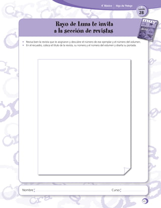 4˚ Básico

Hoja de Trabajo
Lección

28

Rayo de Luna te invita
a la sección de revistas

Bibliote
ca
CRA

•	 Revisa bien la revista que te asignaron y descubre el número de ese ejemplar y el número del volumen.
•	 En el recuadro, coloca el título de la revista, su número y el número del volumen y diseña su portada.

Nombre

Curso

65

 