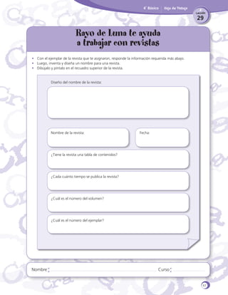 4˚ Básico

Hoja de Trabajo
Lección

29

Rayo de Luna te ayuda
a trabajar con revistas
•	 Con el ejemplar de la revista que te asignaron, responde la información requerida más abajo.
•	 Luego, inventa y diseña un nombre para una revista.
•	 Dibújalo y píntalo en el recuadro superior de la revista.

Diseño del nombre de la revista:

Nombre de la revista:
		

	

	

Fecha:

¿Tiene la revista una tabla de contenidos?
		

¿Cada cuánto tiempo se publica la revista?
		

¿Cuál es el número del volumen?

		
¿Cuál es el número del ejemplar?
	

Nombre

Curso

67

 