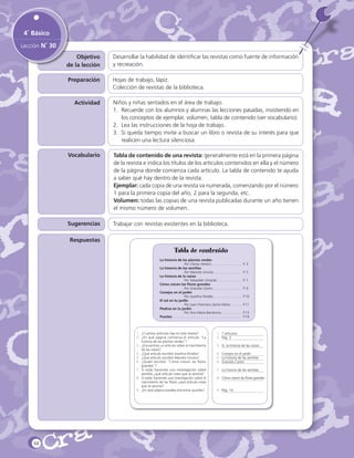 4˚ Básico
Lección N˚ 30
Objetivo
de la lección

Desarrollar la habilidad de identificar las revistas como fuente de información
y recreación.

Preparación

Hojas de trabajo, lápiz.
Colección de revistas de la biblioteca.

Actividad

Niños y niñas sentados en el área de trabajo.
1.	 Recuerde con los alumnos y alumnas las lecciones pasadas, insistiendo en
los conceptos de ejemplar, volumen, tabla de contenido (ver vocabulario).
2.	 Lea las instrucciones de la hoja de trabajo.
3.	 Si queda tiempo invite a buscar un libro o revista de su interés para que
realicen una lectura silenciosa.

Vocabulario

Tabla de contenido de una revista: generalmente está en la primera página
de la revista e indica los títulos de los artículos contenidos en ella y el número
de la página donde comienza cada artículo. La tabla de contenido te ayuda
a saber qué hay dentro de la revista.
Ejemplar: cada copia de una revista va numerada, comenzando por el número
1 para la primera copia del año, 2 para la segunda, etc.
Volumen: todas las copias de una revista publicadas durante un año tienen
el mismo número de volumen.

Sugerencias

Trabajar con revistas existentes en la biblioteca.

Respuestas

Tabla de contenido
La historia de las plantas verdes
	
Por Clarisa Verdún…………………….. 	 P. 3
La historia de las semillas
	
Por Marcelo Urrutia…………………...	 P. 5
La historia de la raíces
	
Por Sebastián Urrejola………………...	 P. 7
Cómo crecen las flores grandes
	
Por Graciela Castro……………………. 	P. 9
Conejos en el jardín
	
Por Josefina Peralta…………………….	 P.10
El sol en tu jardín
	
Por Juan Francisco Santa María……….	 P.11
Piedras en tu jardín
	
Por Ana María Barrientos……………...	 P.13
Puzzles……………………………………………….......	 P.14

1.	 ¿Cuántos artículos hay en esta revista?
2.	 ¿En qué página comienza el artículo “La
historia de las plantas verdes”?
3.	 ¿Encuentras un artículo sobre el crecimiento
de las raíces?
4.	 ¿Qué artículo escribió Josefina Peralta?
5.	 ¿Qué artículo escribió Marcelo Urrutia?
6.	 ¿Quién escribió “Cómo crecen las flores
grandes”?
7.	 Si estás haciendo una investigación sobre
semillas ¿qué artículo crees que te serviría?
8.	 Si estás haciendo una investigación sobre el
crecimiento de las flores ¿qué artículo crees
que te serviría?
9.	 ¿En qué página puedes encontrar puzzles?

68

1.	 7 artículos
2.	 Pág. 3
3.	 Sí, la historia de las raíces
4.	 Conejos en el jardín
5.	 La historia de las semillas
6.	 Graciela Castro
7.	 La historia de las semillas
8.	 Cómo crecen las flores grandes
9.	 Pág. 14

 