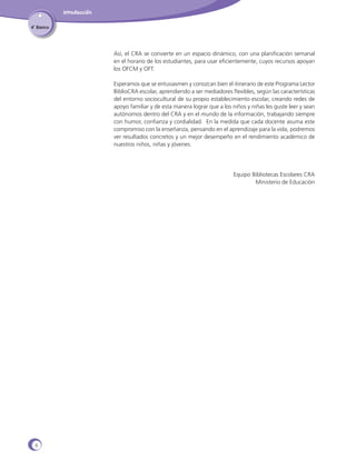 Introducción
4˚ Básico

Así, el CRA se convierte en un espacio dinámico, con una planificación semanal
en el horario de los estudiantes, para usar eficientemente, cuyos recursos apoyan
los OFCM y OFT.
Esperamos que se entusiasmen y conozcan bien el itinerario de este Programa Lector
BiblioCRA escolar, aprendiendo a ser mediadores flexibles, según las características
del entorno sociocultural de su propio establecimiento escolar, creando redes de
apoyo familiar y de esta manera lograr que a los niños y niñas les guste leer y sean
autónomos dentro del CRA y en el mundo de la información, trabajando siempre
con humor, confianza y cordialidad. En la medida que cada docente asuma este
compromiso con la enseñanza, pensando en el aprendizaje para la vida, podremos
ver resultados concretos y un mejor desempeño en el rendimiento académico de
nuestros niños, niñas y jóvenes.

Equipo Bibliotecas Escolares CRA
Ministerio de Educación

6

 