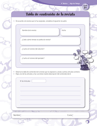 4˚ Básico

Hoja de Trabajo
Lección

31

Tabla de contenido de la revista
•	 De acuerdo a la revista que te fue asignada, completa el siguiente recuadro:

Nombre de la revista:					

Fecha:

¿Cada cuánto tiempo se publica la revista?

¿Cuál es el número del volumen?

¿Cuál es el número del ejemplar?

•	 Observa la tabla de contenido de la revista que te asignaron y anota cuántos artículos contiene.
•	 Elige uno de los artículos y haz una breve reseña (descripción del contenido) de él.

N˚ de Artículos:

Nombre

Curso

71

 