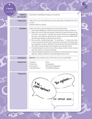 4˚ Básico
Lección N˚ 32
Objetivo
de la lección

Desarrollar la habilidad de expresar una opinión.

Preparación

Seleccionar una noticia del diario que sea adecuada a la edad de los niños
y niñas.
Disponer diarios y revistas.

Actividad

Invite a los niños y niñas a sentarse en el rincón del cuento.
1.	 Lea la noticia elegida por usted y el nombre del recurso (diario, revista etc.).
2.	 Diga a los niños y niñas que piensen acerca de lo que escucharon y que
se formen una opinión. Cuénteles que todos tenemos una opinión de
las cosas y que todas las opiniones son buenas y por este motivo todos
tenemos que respetar la opinión de los demás.
3.	 Dé su opinión a modo de ejemplo: “Yo opino que...” e invite a los niños
y niñas a opinar libremente acerca de lo que escucharon. Dé tiempo para
que expongan sus ideas. Refuerce el hecho de que estén diciendo ideas
personales y haga hincapié en el respeto por lo que dice el otro.
4.	 Si queda tiempo invite a los niños y niñas a elegir un libro, diario o revista
para que realicen una lectura personal.
5.	 Antes de despedirse pregunte si recuerdan el nombre del diario o revista
leída por usted y anótelo en la Hoja de Registro de Lectura.

Vocabulario

Opinión: juicio o parecer que se forma de una cosa cuestionable.

Sugerencias

La Tercera.		
El Mercurio.		
www.emol.cl		
www.latercera.cl		

El Sur.			
El Llanquihue.			
Mercurio de Valparaíso.
La Estrella de Iquique.

Respuestas

o...
pin

Yo o

Y tú
¿qué...
opin
a

s?

Yo opino que...

72

 