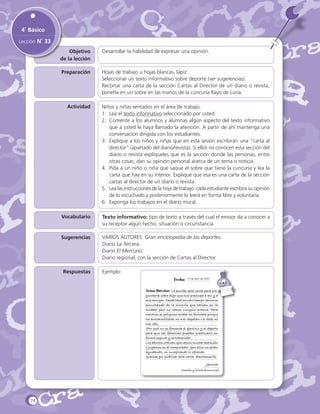 4˚ Básico
Lección N˚ 33
Objetivo
de la lección

Desarrollar la habilidad de expresar una opinión.

Preparación

Hojas de trabajo u hojas blancas, lápiz.
Seleccionar un texto informativo sobre deporte (ver sugerencias).
Recortar una carta de la sección Cartas al Director de un diario o revista,
ponerla en un sobre en las manos de la cuncuna Rayo de Luna.

Actividad

Niños y niñas sentados en el área de trabajo.
1.	 Lea el texto informativo seleccionado por usted.
2.	 Comente a los alumnos y alumnas algún aspecto del texto informativo
que a usted le haya llamado la atención. A partir de ahí mantenga una
conversación dirigida con los estudiantes.
3.	 Explique a los niños y niñas que en esta sesión escribirán una “carta al
director” (apartado del diario/revista). Si ellos no conocen esta sección del
diario o revista explíqueles que es la sección donde las personas, entre
otras cosas, dan su opinión personal acerca de un tema o noticia.
4.	 Pida a un niño o niña que saque el sobre que tiene la cuncuna y lea la
carta que hay en su interior. Explique que esa es una carta de la sección
cartas al director de un diario o revista.
5.	 Lea las instrucciones de la hoja de trabajo: cada estudiante escribirá su opinión
de lo escuchado y posteriormente lo leerá en forma libre y voluntaria.
6.	 Exponga los trabajos en el diario mural.

Vocabulario

Texto informativo: tipo de texto a través del cual el emisor da a conocer a
su receptor algún hecho, situación o circunstancia.

Sugerencias

VARIOS AUTORES. Gran enciclopedia de los deportes.
Diario La Tercera.
Diario El Mercurio.
Diario regional, con la sección de Cartas al Director.

Respuestas

Ejemplo:
Fecha:

15 de abril del 2007

	Señor Director: Le escribo esta carta para preguntarle sobre algo que nos preocupa a mí y a
mis amigos. Desde hace mucho tiempo venimos
escuchando de la ciclovía que harían en la
ciudad, pero no vemos ningún avance. Para
nosotros es peligroso andar en bicicleta porque
los automovilistas no nos respetan o a veces ni
nos ven.
¿Por qué no se fomenta el ejercicio y el deporte
para que las familias puedan practicarlo en
forma segura y entretenida?
Los adultos critican que vemos mucha televisión
o jugamos en el computador, pero ellos no están
ayudando, ni cumpliendo lo ofrecido.
Gracias por publicar esta carta, atentamente,

Jacinta
Nombre y firma alumno(a)

74

 