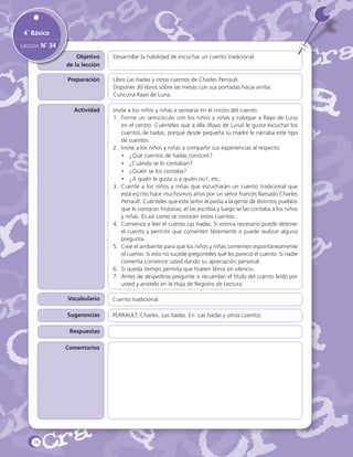 4˚ Básico
Lección N˚ 34
Objetivo
de la lección

Desarrollar la habilidad de escuchar un cuento tradicional.

Preparación

Libro Las hadas y otros cuentos de Charles Perrault.
Disponer 30 libros sobre las mesas con sus portadas hacia arriba.
Cuncuna Rayo de Luna.

Actividad

Invite a los niños y niñas a sentarse en el rincón del cuento.
1.	 Forme un semicírculo con los niños y niñas y coloque a Rayo de Luna
en el centro. Cuénteles que a ella (Rayo de Luna) le gusta escuchar los
cuentos de hadas, porque desde pequeña su madre le narraba este tipo
de cuentos.
2.	 Invite a los niños y niñas a compartir sus experiencias al respecto:
•	 ¿Qué cuentos de hadas conocen?
•	 ¿Cuándo se lo contaban?
•	 ¿Quién se los contaba?
•	 ¿A quién le gusta o a quién no?, etc.
3.	 Cuente a los niños y niñas que escucharán un cuento tradicional que
está escrito hace muchísimos años por un señor francés llamado Charles
Perrault. Cuénteles que este señor le pedía a la gente de distintos pueblos
que le contaran historias, él las escribía y luego se las contaba a los niños
y niñas. Es así como se conocen estos cuentos.
4.	 Comience a leer el cuento Las hadas. Si estima necesario puede detener
el cuento y permitir que comenten libremente o puede realizar alguna
pregunta.
5.	 Cree el ambiente para que los niños y niñas comenten espontáneamente
el cuento. Si esto no sucede pregúnteles qué les pareció el cuento. Si nadie
comenta comience usted dando su apreciación personal.
6.	 Si queda tiempo permita que hojeen libros en silencio.
7.	 Antes de despedirse pregunte si recuerdan el título del cuento leído por
usted y anótelo en la Hoja de Registro de Lectura.

Vocabulario

Cuento tradicional.

Sugerencias

PERRAULT, Charles. Las hadas. En: Las hadas y otros cuentos.

Respuestas
Comentarios

76

 