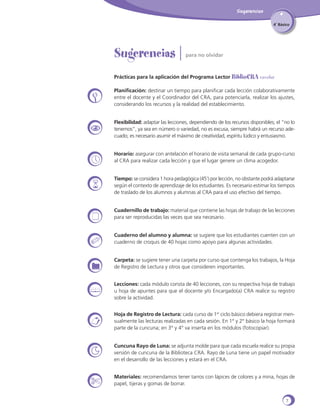 Sugerencias
4˚ Básico

Sugerencias |

para no olvidar

Prácticas para la aplicación del Programa Lector Bibliocra escolar
Planificación: destinar un tiempo para planificar cada lección colaborativamente
entre el docente y el Coordinador del CRA, para potenciarla, realizar los ajustes,
considerando los recursos y la realidad del establecimiento.
Flexibilidad: adaptar las lecciones, dependiendo de los recursos disponibles; el “no lo
tenemos”, ya sea en número o variedad, no es excusa, siempre habrá un recurso adecuado; es necesario asumir el máximo de creatividad, espíritu lúdico y entusiasmo.
Horario: asegurar con antelación el horario de visita semanal de cada grupo-curso
al CRA para realizar cada lección y que el lugar genere un clima acogedor.
Tiempo: se considera 1 hora pedagógica (45’) por lección, no obstante podrá adaptarse
según el contexto de aprendizaje de los estudiantes. Es necesario estimar los tiempos
de traslado de los alumnos y alumnas al CRA para el uso efectivo del tiempo.
Cuadernillo de trabajo: material que contiene las hojas de trabajo de las lecciones
para ser reproducidas las veces que sea necesario.
Cuaderno del alumno y alumna: se sugiere que los estudiantes cuenten con un
cuaderno de croquis de 40 hojas como apoyo para algunas actividades.
Carpeta: se sugiere tener una carpeta por curso que contenga los trabajos, la Hoja
de Registro de Lectura y otros que consideren importantes.
Lecciones: cada módulo consta de 40 lecciones, con su respectiva hoja de trabajo
u hoja de apuntes para que el docente y/o Encargado(a) CRA realice su registro
sobre la actividad.
Hoja de Registro de Lectura: cada curso de 1er ciclo básico debiera registrar mensualmente las lecturas realizadas en cada sesión. En 1° y 2° básico la hoja formará
parte de la cuncuna; en 3° y 4° va inserta en los módulos (fotocopiar).
Cuncuna Rayo de Luna: se adjunta molde para que cada escuela realice su propia
versión de cuncuna de la Biblioteca CRA. Rayo de Luna tiene un papel motivador
en el desarrollo de las lecciones y estará en el CRA.
Materiales: recomendamos tener tarros con lápices de colores y a mina, hojas de
papel, tijeras y gomas de borrar.
7

 