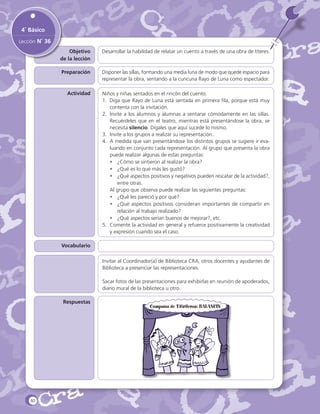 4˚ Básico
Lección N˚ 36
Objetivo
de la lección

Desarrollar la habilidad de relatar un cuento a través de una obra de títeres.

Preparación

Disponer las sillas, formando una media luna de modo que quede espacio para
representar la obra, sentando a la cuncuna Rayo de Luna como espectador.

Actividad

Niños y niñas sentados en el rincón del cuento.
1.	 Diga que Rayo de Luna está sentada en primera fila, porque está muy
contenta con la invitación.
2.	 Invite a los alumnos y alumnas a sentarse cómodamente en las sillas.
Recuérdeles que en el teatro, mientras está presentándose la obra, se
necesita silencio. Dígales que aquí sucede lo mismo.
3.	 Invite a los grupos a realizar su representación.
4.	 A medida que van presentándose los distintos grupos se sugiere ir evaluando en conjunto cada representación. Al grupo que presenta la obra
puede realizar algunas de estas preguntas:
•	 ¿Cómo se sintieron al realizar la obra?
•	 ¿Qué es lo que más les gustó?
•	 ¿Qué aspectos positivos y negativos pueden rescatar de la actividad?,
entre otras.
	 Al grupo que observa puede realizar las siguientes preguntas:
•	 ¿Qué les pareció y por qué?
•	 ¿Qué aspectos positivos consideran importantes de compartir en
relación al trabajo realizado?
•	 ¿Qué aspectos serían buenos de mejorar?, etc.
5.	 Comente la actividad en general y refuerce positivamente la creatividad
y expresión cuando sea el caso.

Vocabulario
Sugerencias

Invitar al Coordinador(a) de Biblioteca CRA, otros docentes y ayudantes de
Biblioteca a presenciar las representaciones.
Sacar fotos de las presentaciones para exhibirlas en reunión de apoderados,
diario mural de la biblioteca u otro.

Respuestas

80

Compañía de Titiriteros: BALANCÍN

 
