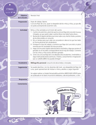4˚ Básico
Lección N˚ 40
Objetivo
de la lección

Revisión final.

Preparación

Hojas de trabajo, lápices.
Cuncuna Rayo de Luna, quien se despedirá de los niños y niñas, ya que ella
se queda acompañando al primer ciclo.

Actividad

Niños y niñas sentados en el rincón del cuento.
1.	 Cuente a los alumnos y alumnas que la cuncuna Rayo de Luna está muuuuy
intrigada, ya que quiere saber cuántos libros han leído hasta ahora...
2.	 Revisando el registro de libros que tiene cada curso, lea los títulos y autores
de los libros leídos en conjunto.
3.	 Dé un tiempo para que cada uno recuerde en silencio lo que han leído
en forma personal (ver vocabulario).
4.	 Entregue la hoja de trabajo y comente que Rayo de Luna está un poco
nerviosa por los resultados de esta encuesta.
5.	 Haga una encuesta rápida sobre los libros más leídos y diga que anoten el
ganador en el recuadro correspondiente de la hoja de trabajo. Comente
con los niños y niñas acerca del libro ganador.
6.	 Junto a la cuncuna Rayo de Luna despida a los estudiantes, invitándolos a
seguir disfrutando de las aventuras, misterio, conocimiento e imaginación
que un ¡BUEN LIBRO nos puede entregar!

Vocabulario

Bibliografía personal: conjunto de obras leídas o revisadas.

Sugerencias

Se puede planificar, con los docentes del nivel, una despedida de Rayo de
Luna, quien aprovechará de motivar a niños y adultos a ¡seguir leyendo!
Se sugiere realizar un listado Semestral/Anual de los LIBROS MÁS LEÍDOS para
ser publicado en el diario mural de la biblioteca, sala de profesores, u otro.

Respuestas
Comentarios

88

 