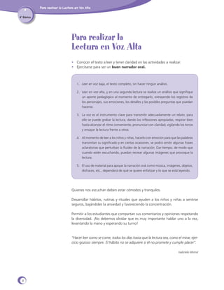 Para realizar la Lectura en Voz Alta
4˚ Básico

Para realizar la
Lectura en Voz Alta
•	 Conocer el texto a leer y tener claridad en las actividades a realizar.
•	 Ejercitarse para ser un buen narrador oral.

1.	 Leer en voz baja, el texto completo, sin hacer ningún análisis.
2.	 Leer en voz alta, y en una segunda lectura se realiza un análisis que signifique
un aporte pedagógico al momento de entregarlo, extrayendo los registros de
los personajes, sus emociones, los detalles y las posibles preguntas que puedan
hacerse.
3.	 La voz es el instrumento clave para transmitir adecuadamente un relato, para
ello se puede grabar la lectura, dando las inflexiones apropiadas, respirar bien
hasta alcanzar el ritmo conveniente, pronunciar con claridad, vigilando los tonos
y ensayar la lectura frente a otros.
4.	 Al momento de leer a los niños y niñas, hacerlo con emoción para que las palabras
transmitan su significado y en ciertas ocasiones, se podrá omitir algunas frases
aclaratorias que perturban la fluidez de la narración. Dar tiempo, de modo que
cuando estén escuchando, puedan recrear algunas imágenes que provoque la
lectura.
5.	 El uso de material para apoyar la narración oral como música, imágenes, objetos,
disfraces, etc., dependerá de qué se quiere enfatizar y lo que se está leyendo.

Quienes nos escuchan deben estar cómodos y tranquilos.
Desarrollar hábitos, rutinas y rituales que ayuden a los niños y niñas a sentirse
seguros, bajándoles la ansiedad y favoreciendo la concentración.
Permitir a los estudiantes que compartan sus comentarios y opiniones respetando
la diversidad. ¡No debemos olvidar que es muy importante hablar uno a la vez,
levantando la mano y esperando su turno!

“Hacer leer como se come, todos los días hasta que la lectura sea, como el mirar, ejercicio gozoso siempre. El hábito no se adquiere si él no promete y cumple placer”.
Gabriela Mistral

8

 