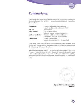 Colaboradores
4˚ Básico

Colaboradores
El Programa Lector BiblioCRA escolar fue realizado en conjunto por el equipo de
Bibliotecas Escolares CRA MINEDUC y por profesionales del área de Educación y
Bibliotecología:
Cecilia Amar	
	
Inés Lira 	
Tonia Razmilic	
	
Marlene van Bebber	
	
Claudia Vera	
	

Profesora de Educación General Básica
Magíster en Ciencias de la Educación PUC
Bibliotecóloga
Educadora de Párvulos
Master of Science: Studies in Education NY
Profesora de Educación General Básica
Magíster en Ciencias de la Educación PUC
Profesora de Castellano
Magíster en Letras. Mención: Literatura PUC

Las lecciones fueron validadas luego de la aplicación en 10 escuelas de la RM y
V Región por el Departamento de Educación de la Pontificia Universidad Católica
de Chile, a cargo del profesor David Leiva.
Nuestros sinceros agradecimientos a los profesionales de los niveles de Educación
Parvularia y Educación Básica de la DEG (División de Educación General), Enlaces
y UCE (Unidad de Currículum y Evaluación) del Ministerio de Educación de Chile,
que colaboraron en la revisión pedagógica de las Lecciones para Usar la Biblioteca
CRA.

Equipo Bibliotecas Escolares CRA
MINEDUC

91

 