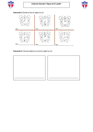 Institución Educativa “Signos de Fe Lasalle”
Instrucción 3: Escribe la hora en ingles (1p c/u)
Instrucción 4: Crea dos relojes con su hora en inglés (1p c/u)
__________________________________. __________________________________.
 