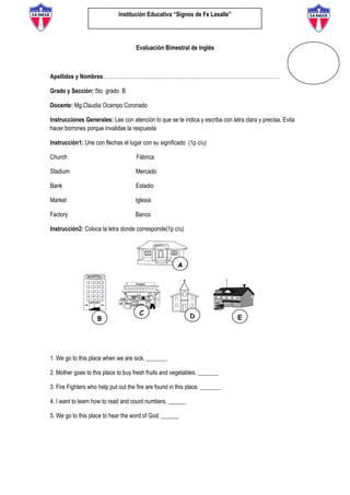 Institución Educativa “Signos de Fe Lasalle”
Evaluación Bimestral de Inglés
Apellidos y Nombres:………………………………………………………………………………………
Grado y Sección: 5to grado B
Docente: Mg.Claudia Ocampo Coronado
Instrucciones Generales: Lee con atención lo que se te indica y escriba con letra clara y precisa, Evita
hacer borrones porque invalidas la respuesta
Instrucción1: Une con flechas el lugar con su significado (1p c/u)
Church Fábrica
Stadium Mercado
Bank Estadio
Market Iglesia
Factory Banco
Instrucción2: Coloca la letra donde corresponde(1p c/u)
1. We go to this place when we are sick. _______
2. Mother goes to this place to buy fresh fruits and vegetables. _______
3. Fire Fighters who help put out the fire are found in this place. _______
4. I want to learn how to read and count numbers. ______
5. We go to this place to hear the word of God. ______
 