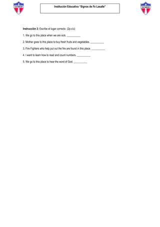 Institución Educativa “Signos de Fe Lasalle”
Instrucción 3: Escribe el lugar correcto (2p c/u)
1. We go to this place when we are sick. __________
2. Mother goes to this place to buy fresh fruits and vegetables. __________
3. Fire Fighters who help put out the fire are found in this place. __________
4. I want to learn how to read and count numbers. __________
5. We go to this place to hear the word of God. __________
 
