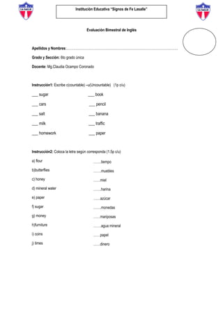 Institución Educativa “Signos de Fe Lasalle”
Evaluación Bimestral de Inglés
Apellidos y Nombres:………………………………………………………………………………………
Grado y Sección: 6to grado única
Docente: Mg.Claudia Ocampo Coronado
Instrucción1: Escribe c(countable) –u(Uncountable) (1p c/u)
___ sugar ___ book
___ cars ___ pencil
___ salt ___ banana
___ milk ___ traffic
___ homework ___ paper
Instrucción2: Coloca la letra según corresponda (1.5p c/u)
a) flour
b)butterflies
c) honey
d) mineral water
e) paper
f) sugar
g) money
h)furniture
i) coins
j) times
…….tiempo
…….muebles
……miel
…….harina
……azúcar
…….monedas
……mariposas
…….agua mineral
……papel
……dinero
 